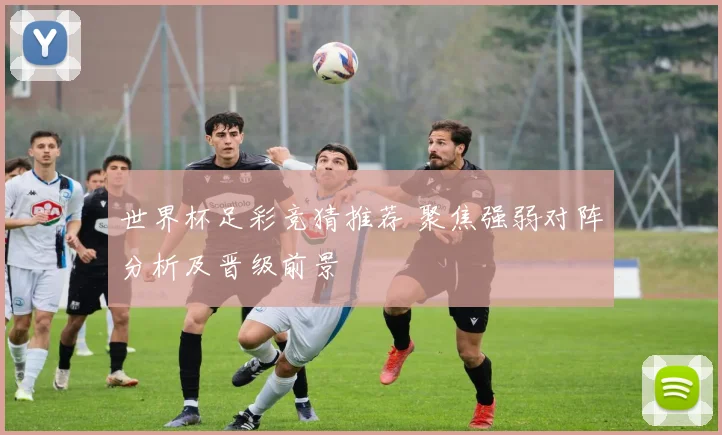 世界杯足彩竞猜推荐 聚焦强弱对阵分析及晋级前景