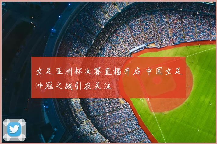 女足亚洲杯决赛直播开启 中国女足冲冠之战引发关注