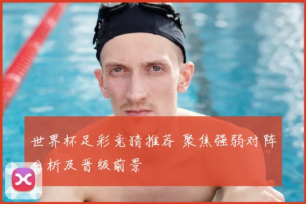 世界杯足彩竞猜推荐 聚焦强弱对阵分析及晋级前景