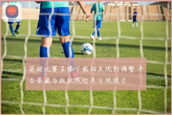 英超比赛录像下载相关规则调整 平台渠道与版权风险及合规提示