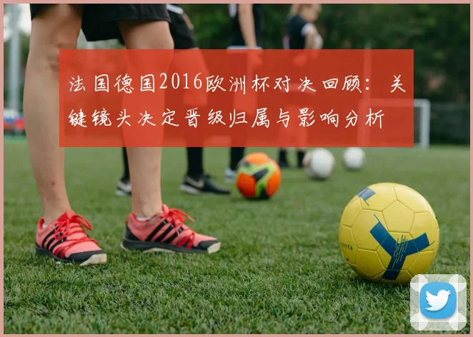 法国德国2016欧洲杯对决回顾：关键镜头决定晋级归属与影响分析