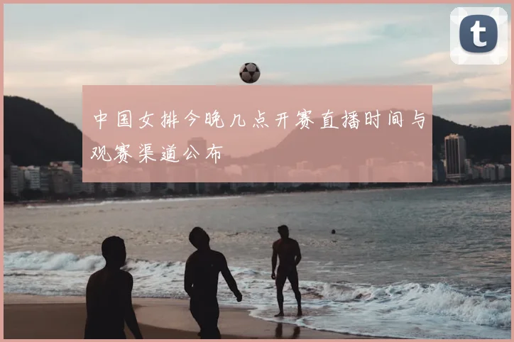 中国女排今晚几点开赛直播时间与观赛渠道公布