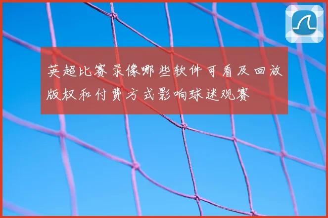 英超比赛录像哪些软件可看及回放版权和付费方式影响球迷观赛