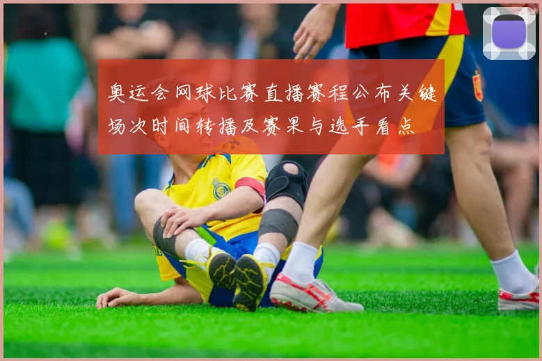 奥运会网球比赛直播赛程公布关键场次时间转播及赛果与选手看点