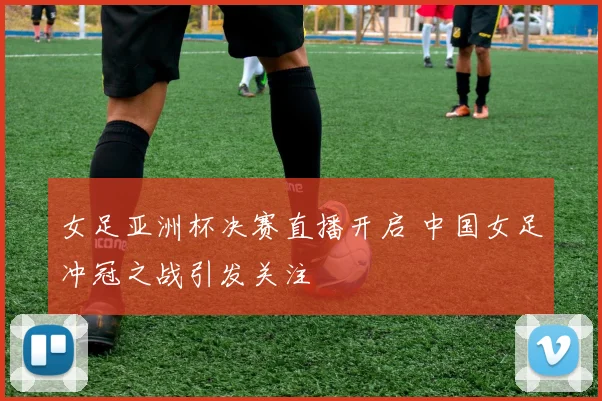 女足亚洲杯决赛直播开启 中国女足冲冠之战引发关注