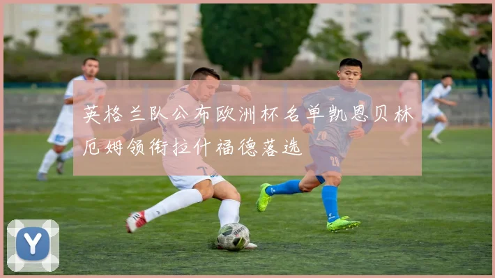 英格兰队公布欧洲杯名单凯恩贝林厄姆领衔拉什福德落选