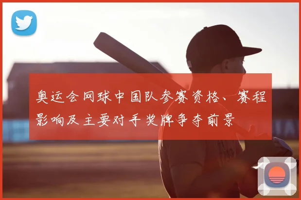 奥运会网球中国队参赛资格、赛程影响及主要对手奖牌争夺前景