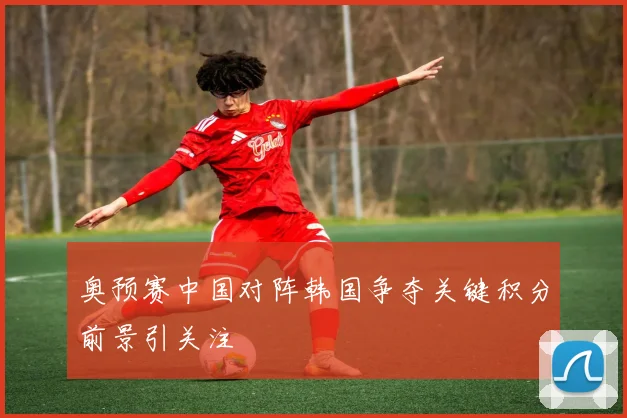 奥预赛中国对阵韩国争夺关键积分前景引关注