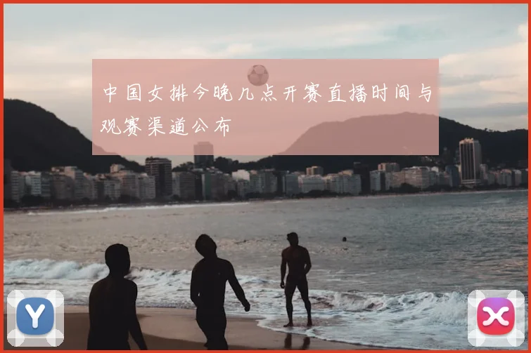 中国女排今晚几点开赛直播时间与观赛渠道公布