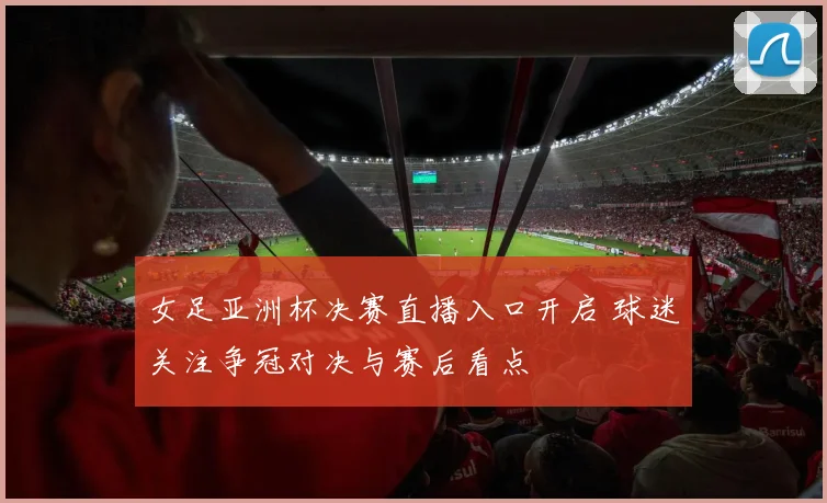 女足亚洲杯决赛直播入口开启 球迷关注争冠对决与赛后看点