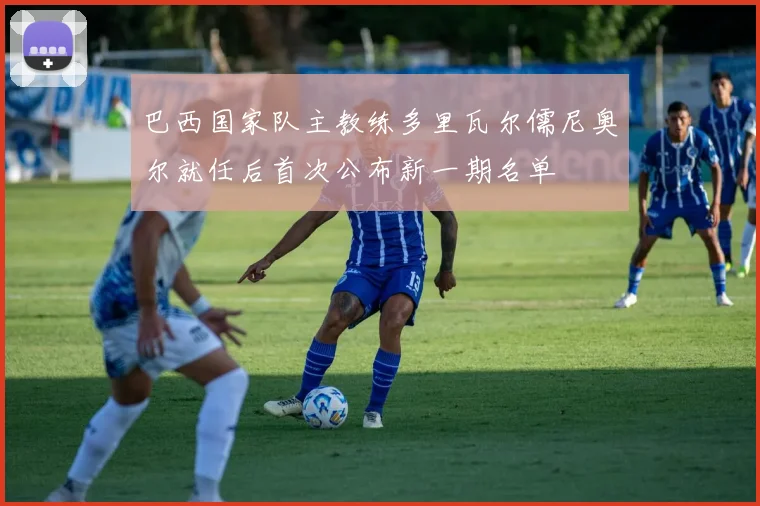 巴西国家队主教练多里瓦尔儒尼奥尔就任后首次公布新一期名单