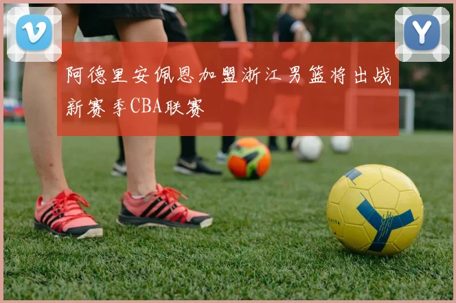 阿德里安佩恩加盟浙江男篮将出战新赛季CBA联赛