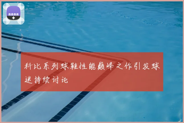 科比系列球鞋性能巅峰之作引发球迷持续讨论