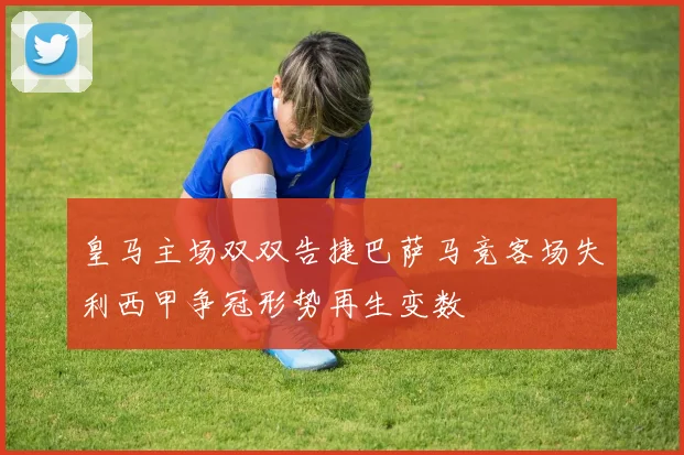 皇马主场双双告捷巴萨马竞客场失利西甲争冠形势再生变数