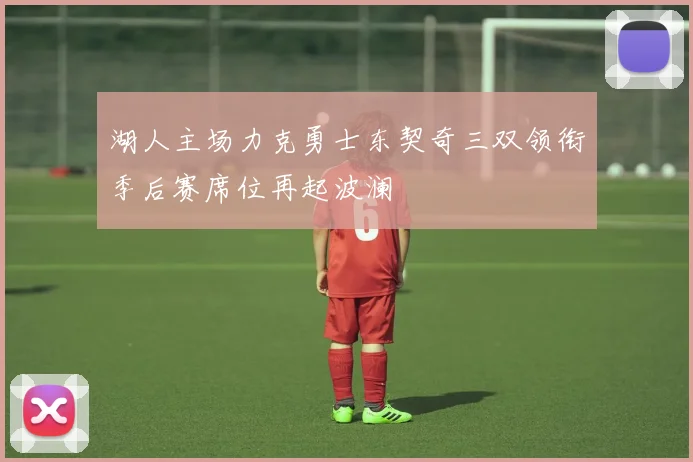 湖人主场力克勇士东契奇三双领衔季后赛席位再起波澜