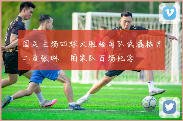 国足主场四球大胜缅甸队武磊梅开二度张琳芃国家队百场纪念