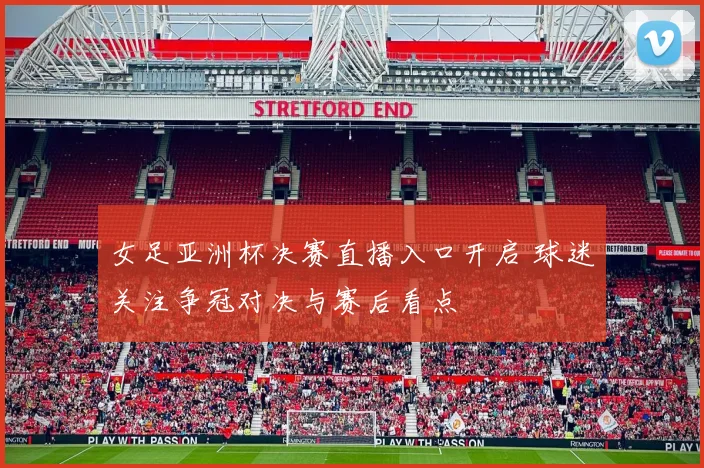 女足亚洲杯决赛直播入口开启 球迷关注争冠对决与赛后看点