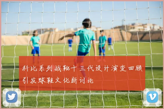 科比系列战靴十三代设计演变回顾引发球鞋文化新讨论