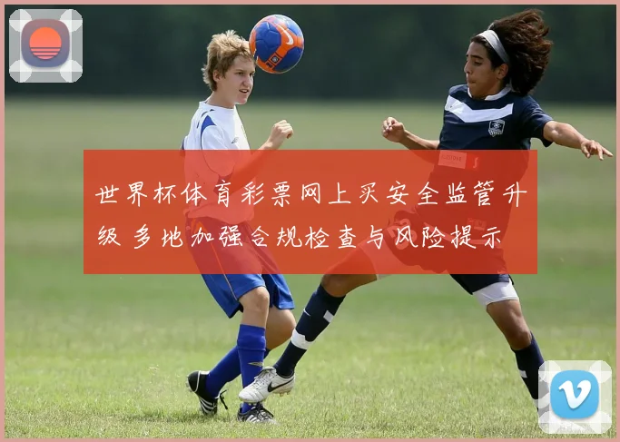 世界杯体育彩票网上买安全监管升级 多地加强合规检查与风险提示