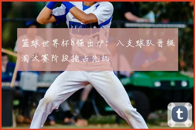 篮球世界杯8强出炉:八支球队晋级淘汰赛阶段抢占先机