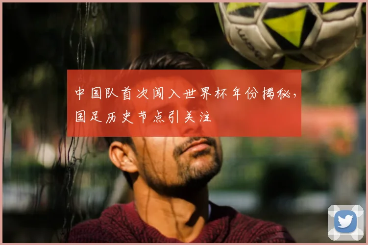中国队首次闯入世界杯年份揭秘，国足历史节点引关注