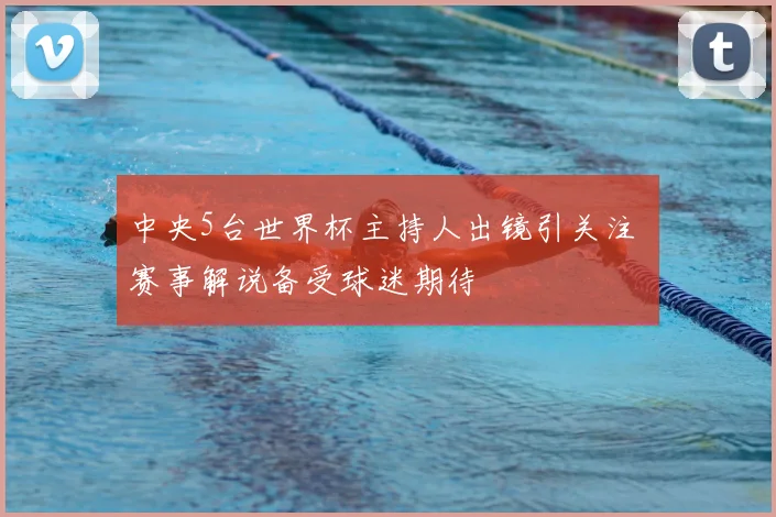 中央5台世界杯主持人出镜引关注 赛事解说备受球迷期待