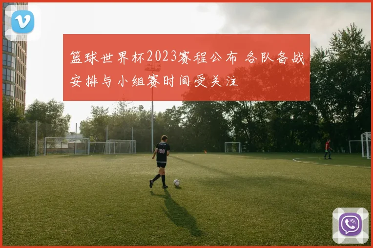 篮球世界杯2023赛程公布 各队备战安排与小组赛时间受关注