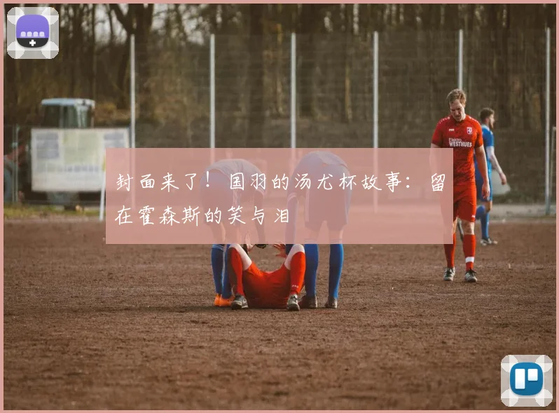 封面来了！国羽的汤尤杯故事：留在霍森斯的笑与泪